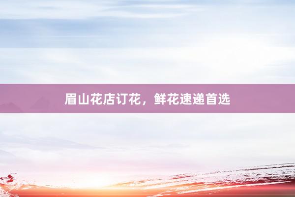 眉山花店订花，鲜花速递首选