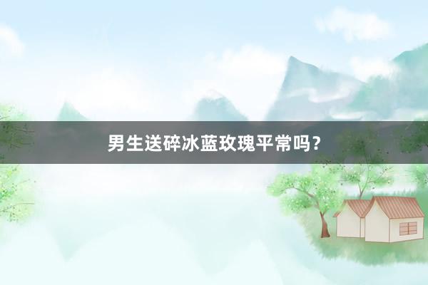 男生送碎冰蓝玫瑰平常吗？