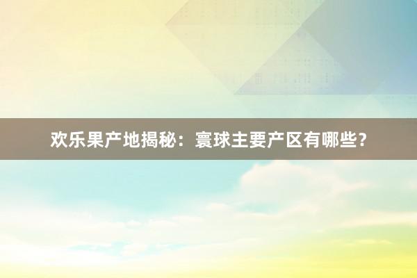 欢乐果产地揭秘：寰球主要产区有哪些？
